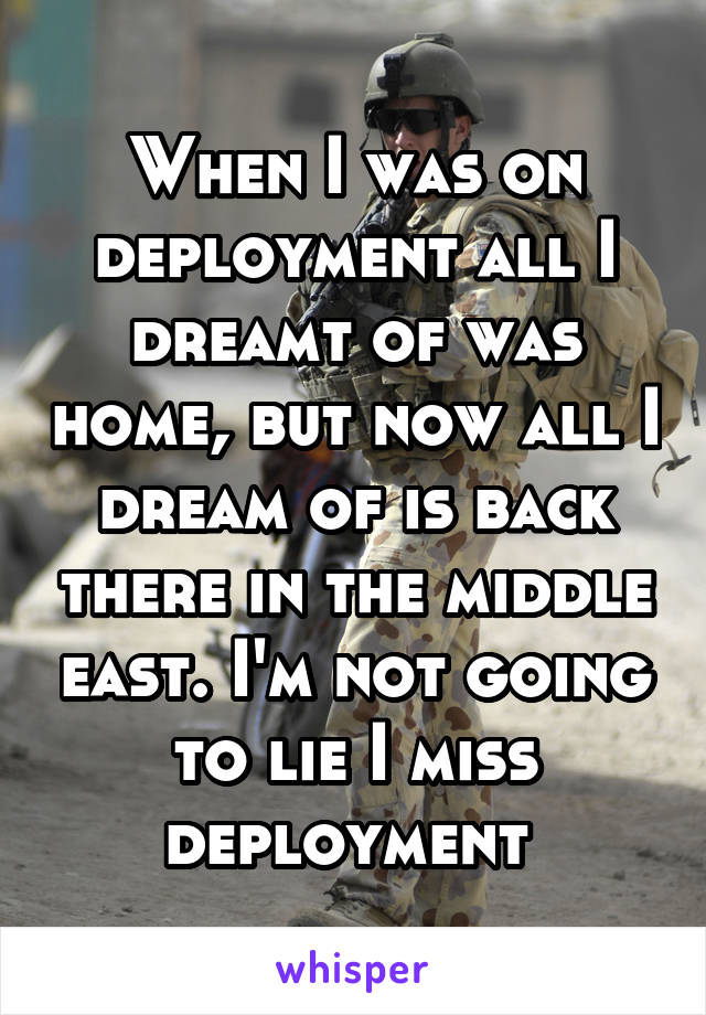 When I was on deployment all I dreamt of was home, but now all I dream of is back there in the middle east. I'm not going to lie I miss deployment 