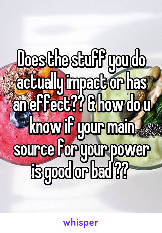 Does the stuff you do actually impact or has an effect?? & how do u know if your main source for your power is good or bad ?? 