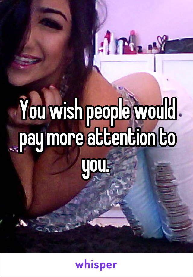 You wish people would pay more attention to you. 