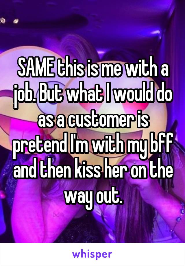 SAME this is me with a job. But what I would do as a customer is pretend I'm with my bff and then kiss her on the way out.