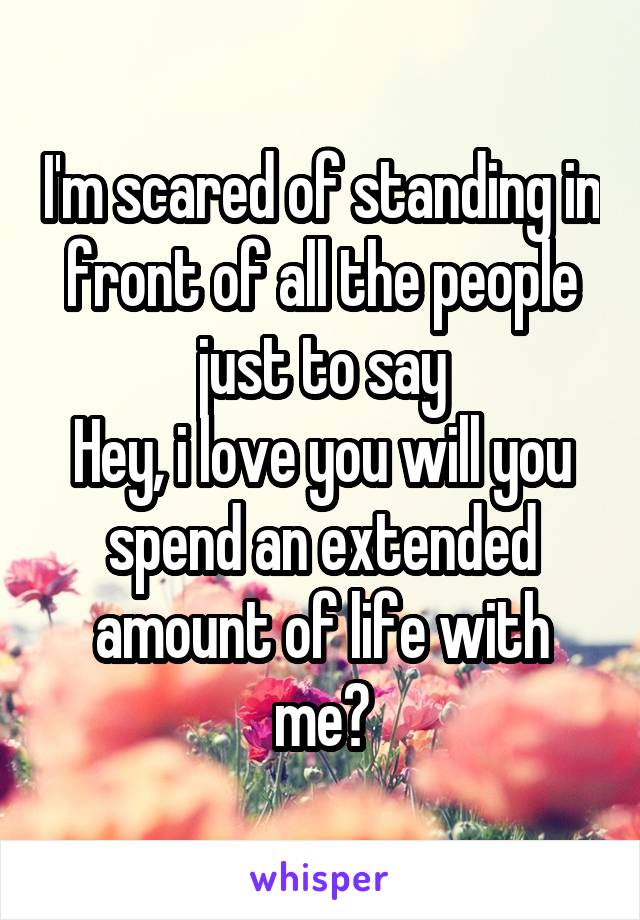 I'm scared of standing in front of all the people just to say
Hey, i love you will you spend an extended amount of life with me?
