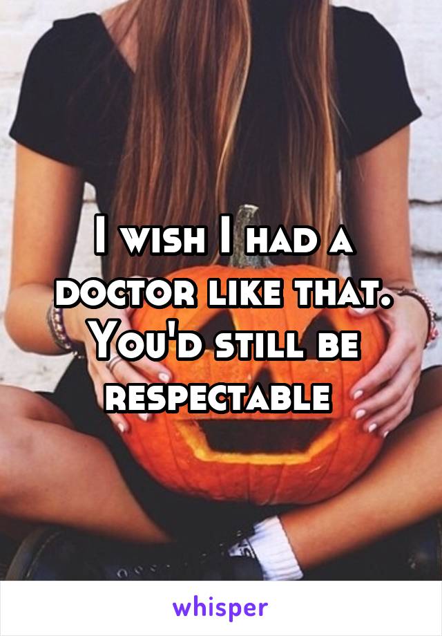 I wish I had a doctor like that. You'd still be respectable 