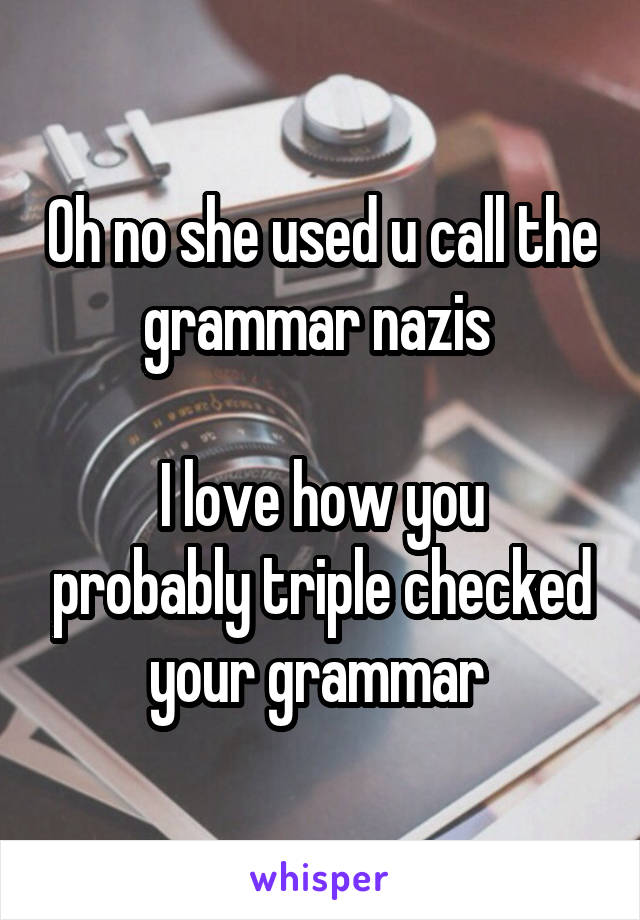 Oh no she used u call the grammar nazis 

I love how you probably triple checked your grammar 