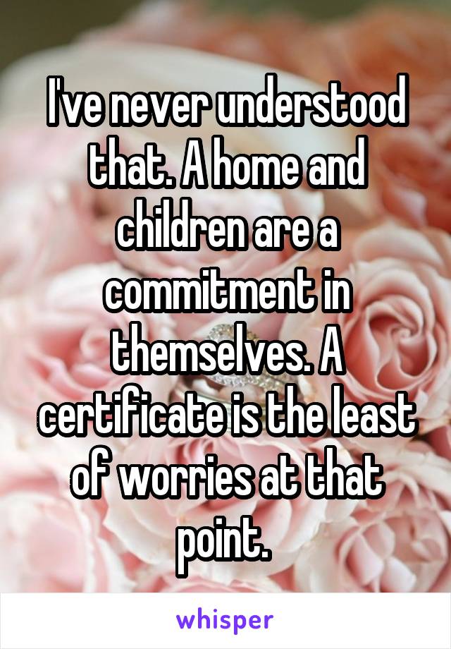 I've never understood that. A home and children are a commitment in themselves. A certificate is the least of worries at that point. 