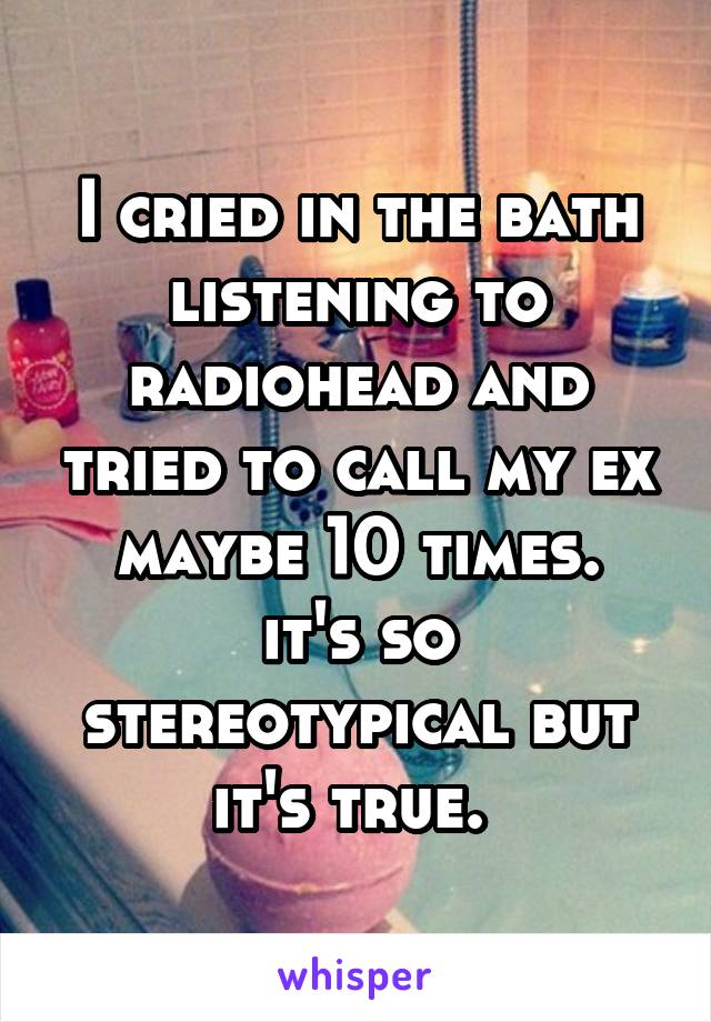 I cried in the bath listening to radiohead and tried to call my ex maybe 10 times.
it's so stereotypical but it's true. 