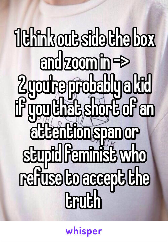 1 think out side the box and zoom in ->
2 you're probably a kid if you that short of an attention span or stupid feminist who refuse to accept the truth 