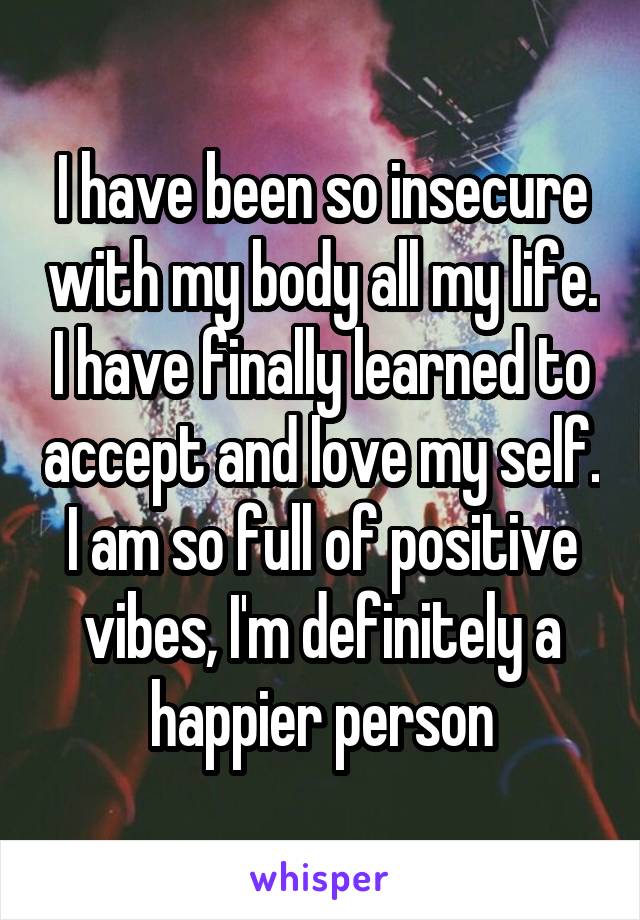 I have been so insecure with my body all my life. I have finally learned to accept and love my self. I am so full of positive vibes, I'm definitely a happier person