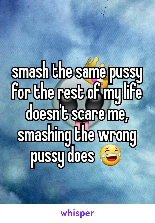smash the same pussy for the rest of my life doesn't scare me, smashing the wrong pussy does 😂