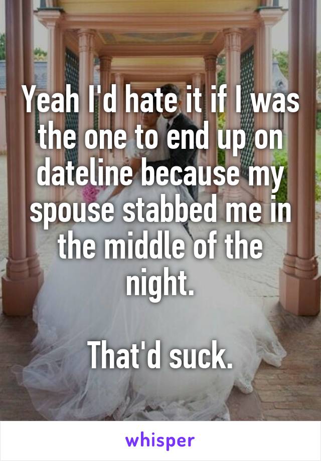 Yeah I'd hate it if I was the one to end up on dateline because my spouse stabbed me in the middle of the night.

That'd suck.