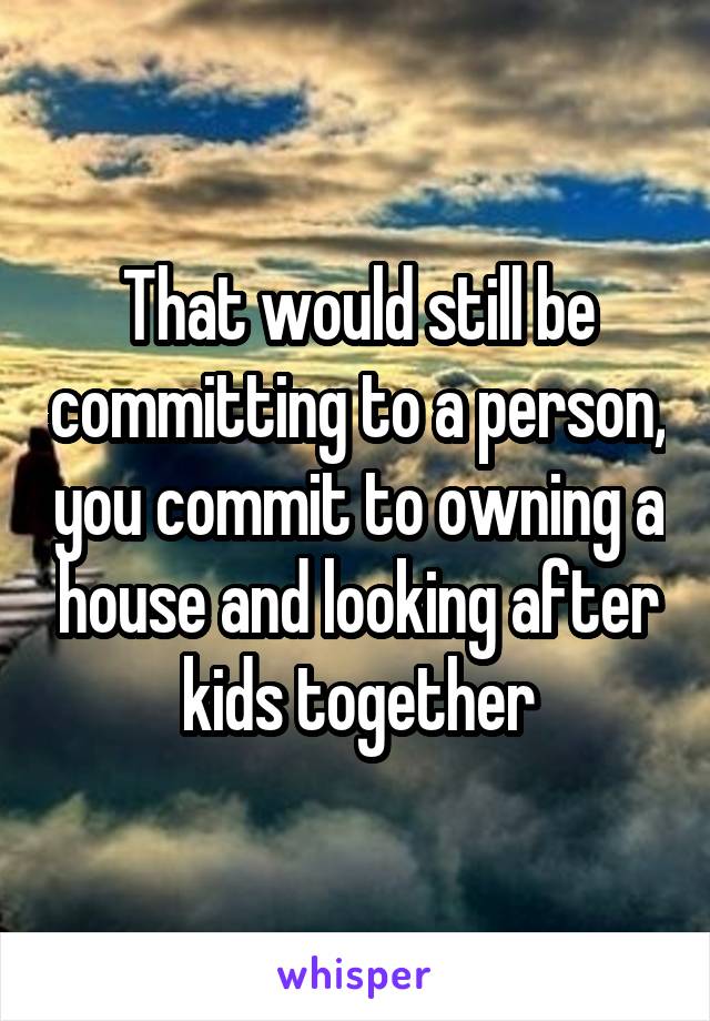 That would still be committing to a person, you commit to owning a house and looking after kids together