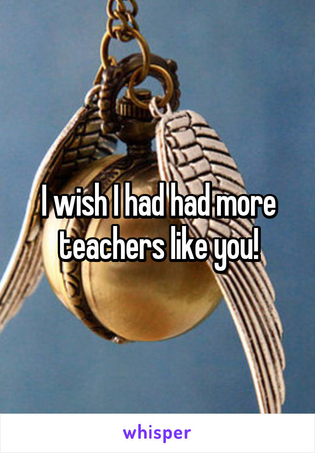 I wish I had had more teachers like you!