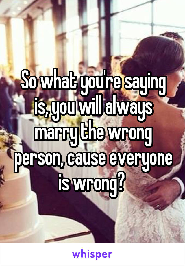 So what you're saying is, you will always marry the wrong person, cause everyone is wrong? 