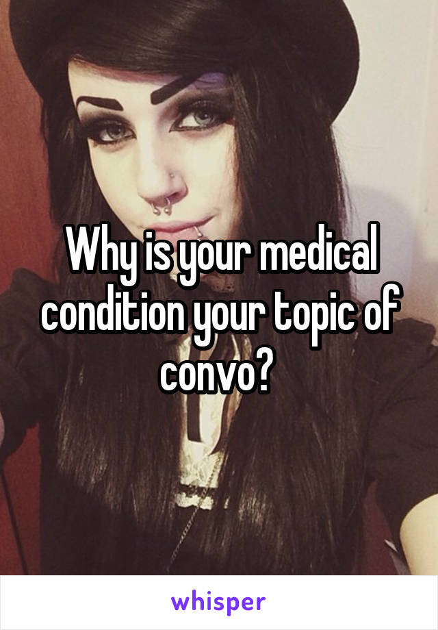 Why is your medical condition your topic of convo? 