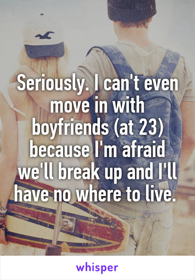 Seriously. I can't even move in with boyfriends (at 23) because I'm afraid we'll break up and I'll have no where to live. 