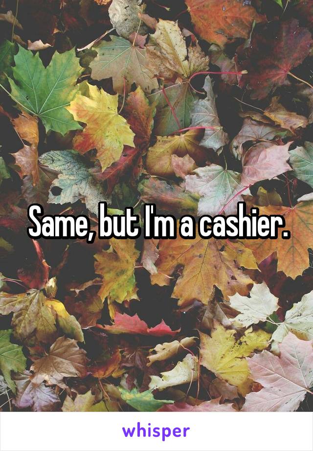 Same, but I'm a cashier.