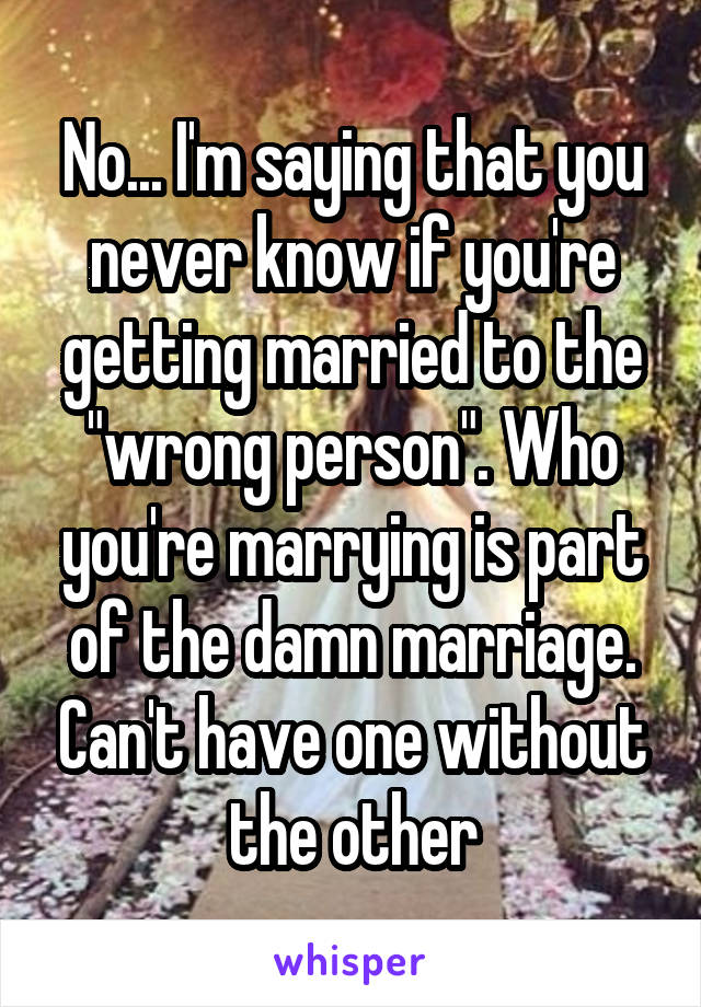 No... I'm saying that you never know if you're getting married to the "wrong person". Who you're marrying is part of the damn marriage. Can't have one without the other