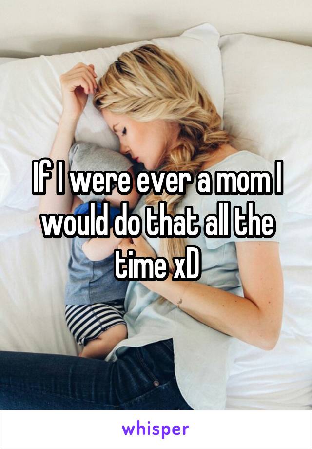 If I were ever a mom I would do that all the time xD