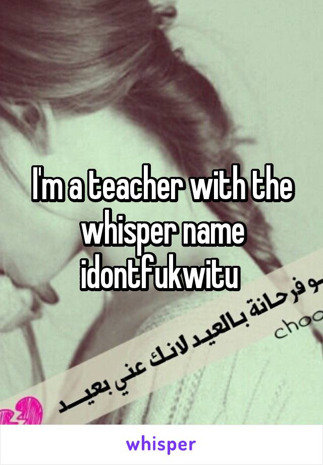 I'm a teacher with the whisper name idontfukwitu 