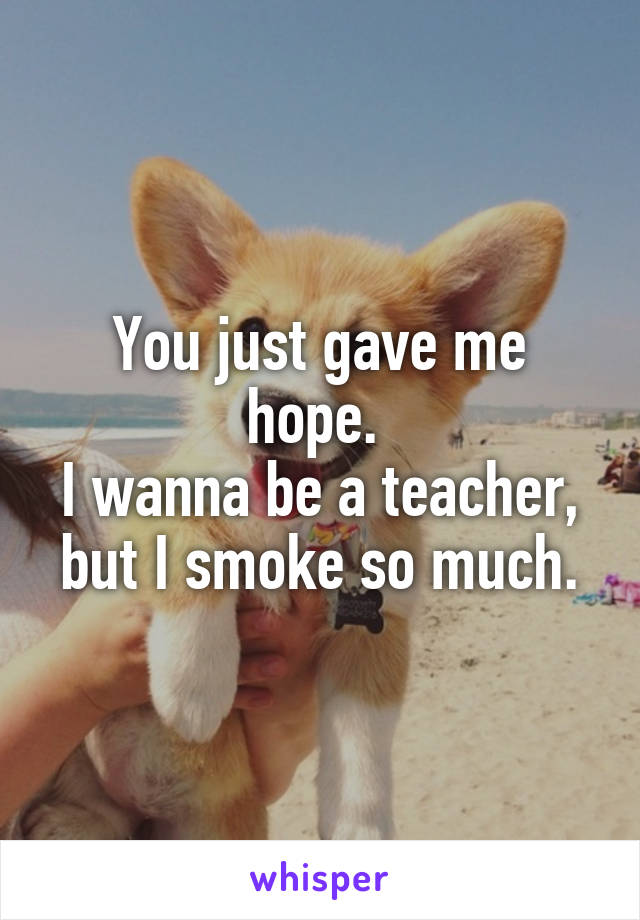 You just gave me hope. 
I wanna be a teacher, but I smoke so much.