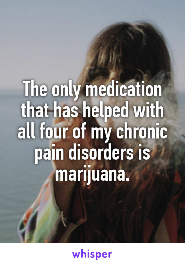The only medication that has helped with all four of my chronic pain disorders is marijuana.