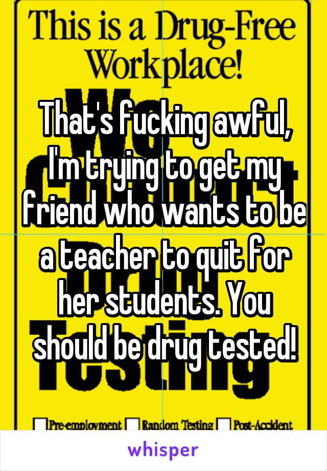 That's fucking awful, I'm trying to get my friend who wants to be a teacher to quit for her students. You should be drug tested!