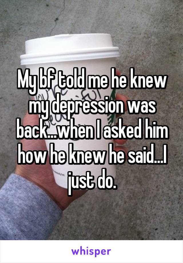 My bf told me he knew my depression was back...when I asked him how he knew he said...I just do.
