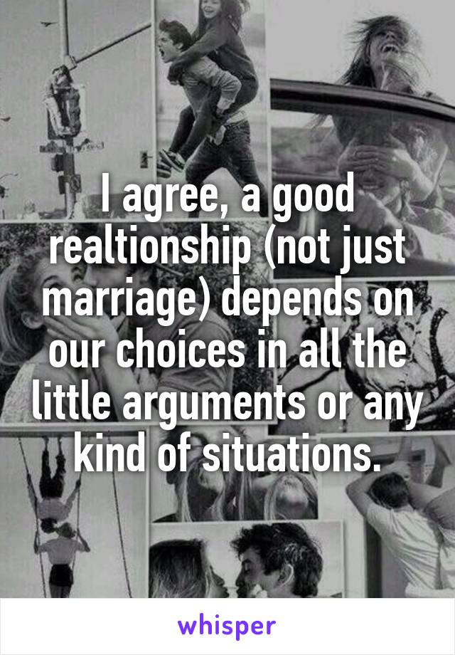 I agree, a good realtionship (not just marriage) depends on our choices in all the little arguments or any kind of situations.