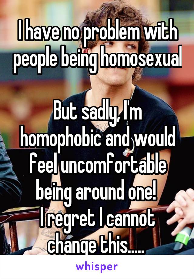 I have no problem with people being homosexual 
But sadly, I'm homophobic and would feel uncomfortable being around one! 
I regret I cannot change this..... 