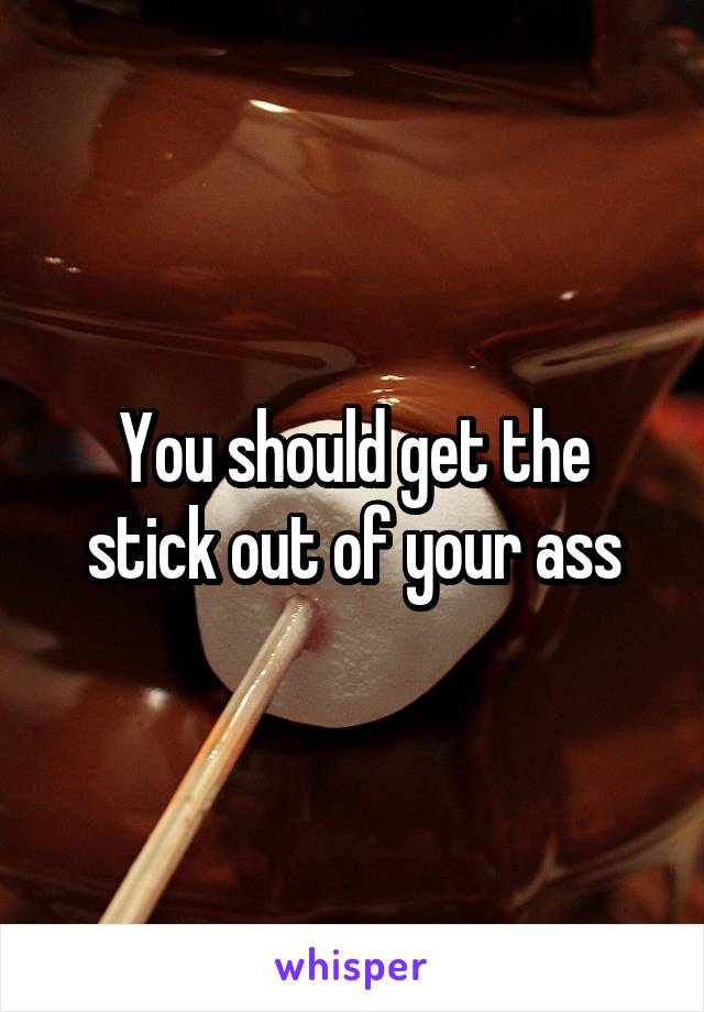 You should get the stick out of your ass