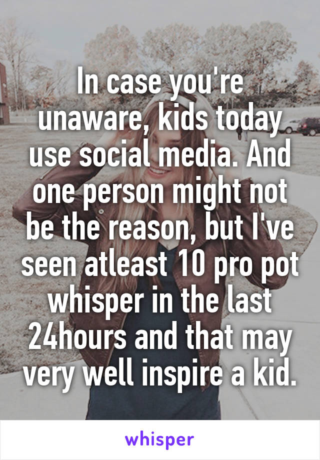 In case you're unaware, kids today use social media. And one person might not be the reason, but I've seen atleast 10 pro pot whisper in the last 24hours and that may very well inspire a kid.