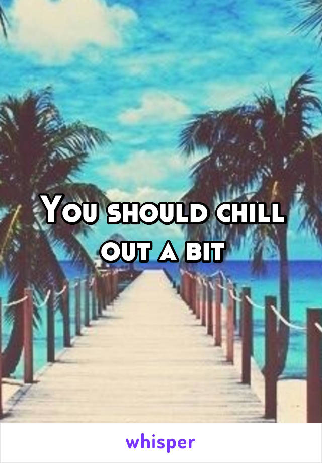 You should chill out a bit