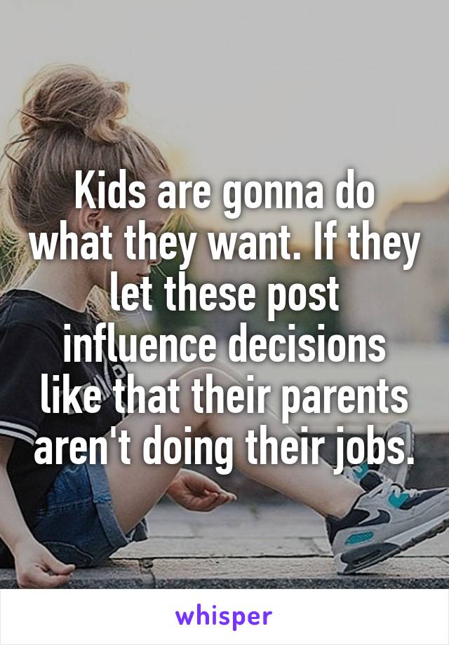 Kids are gonna do what they want. If they let these post influence decisions like that their parents aren't doing their jobs.