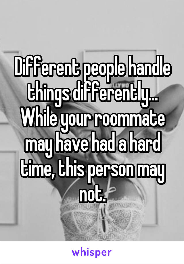 Different people handle things differently...
While your roommate may have had a hard time, this person may not.