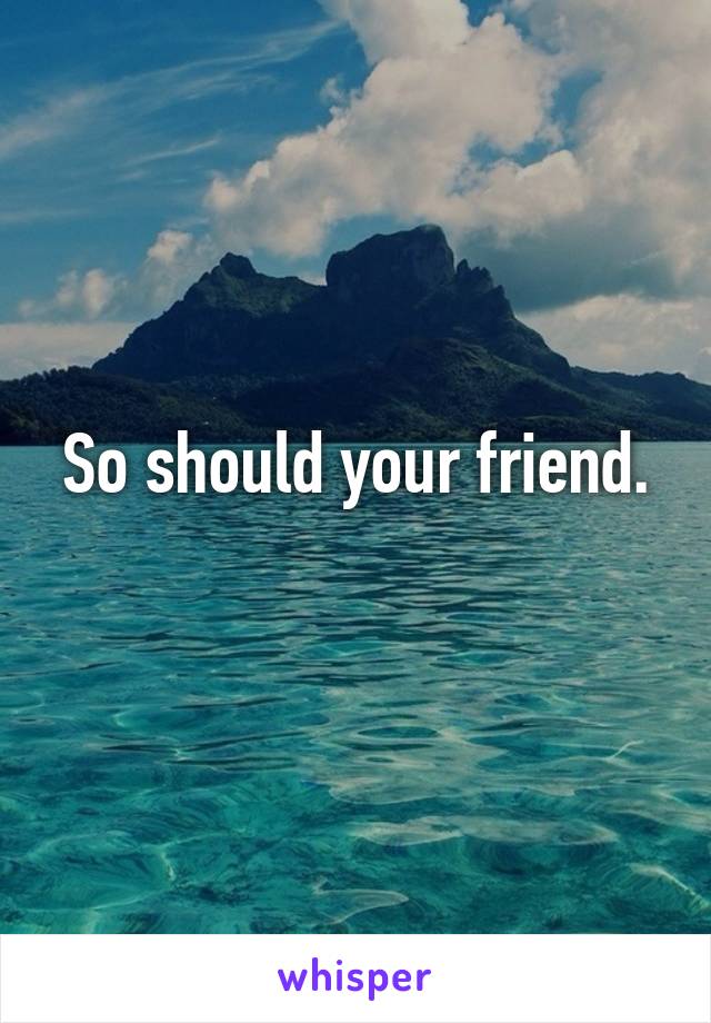 So should your friend.
