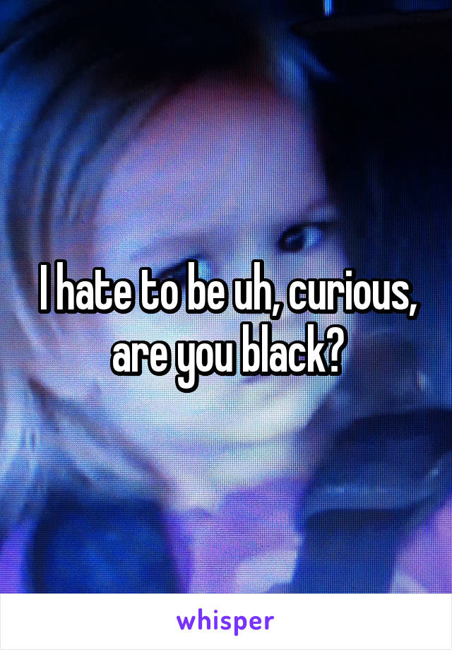 I hate to be uh, curious, are you black?