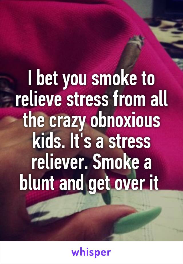 I bet you smoke to relieve stress from all the crazy obnoxious kids. It's a stress reliever. Smoke a blunt and get over it 