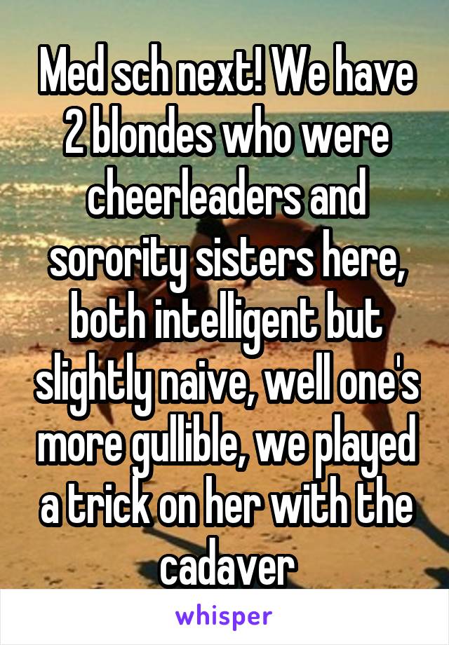 Med sch next! We have 2 blondes who were cheerleaders and sorority sisters here, both intelligent but slightly naive, well one's more gullible, we played a trick on her with the cadaver