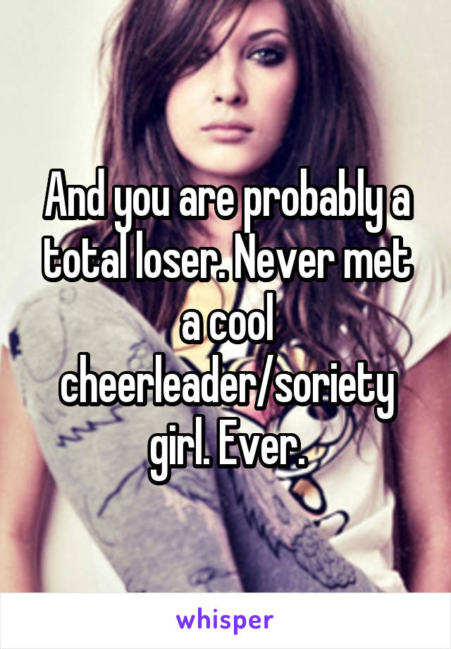 And you are probably a total loser. Never met a cool cheerleader/soriety girl. Ever.