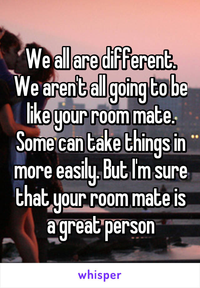 We all are different. We aren't all going to be like your room mate. Some can take things in more easily. But I'm sure that your room mate is a great person