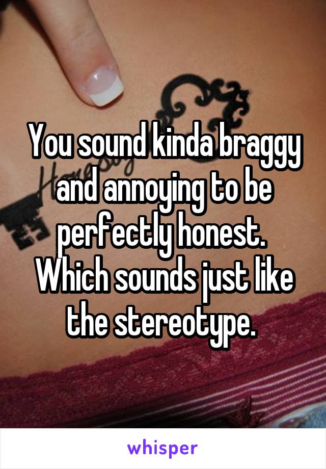 You sound kinda braggy and annoying to be perfectly honest.  Which sounds just like the stereotype. 