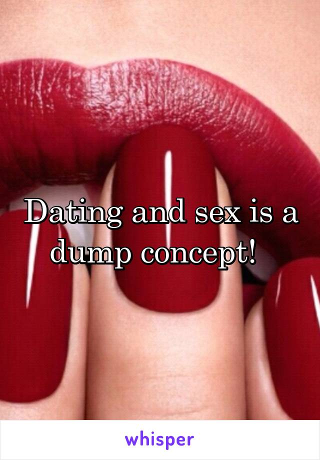 Dating and sex is a dump concept!  