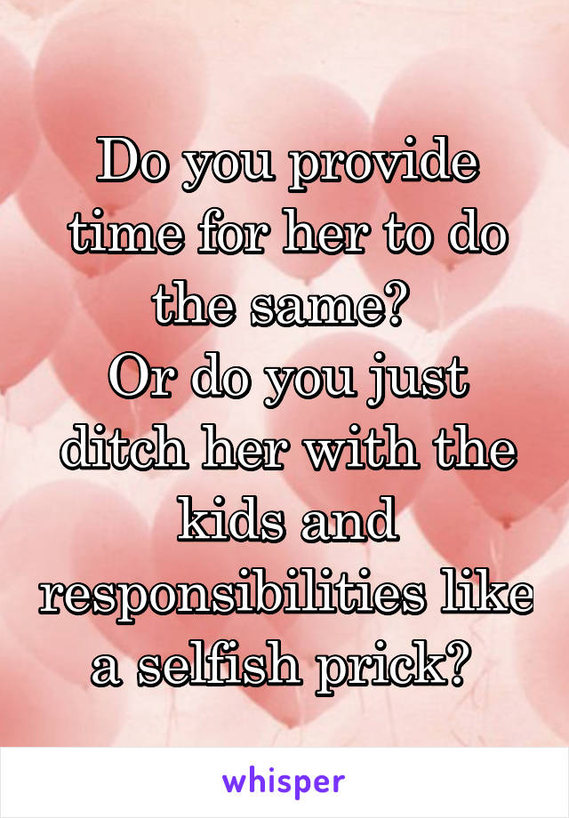 Do you provide time for her to do the same? 
Or do you just ditch her with the kids and responsibilities like a selfish prick? 