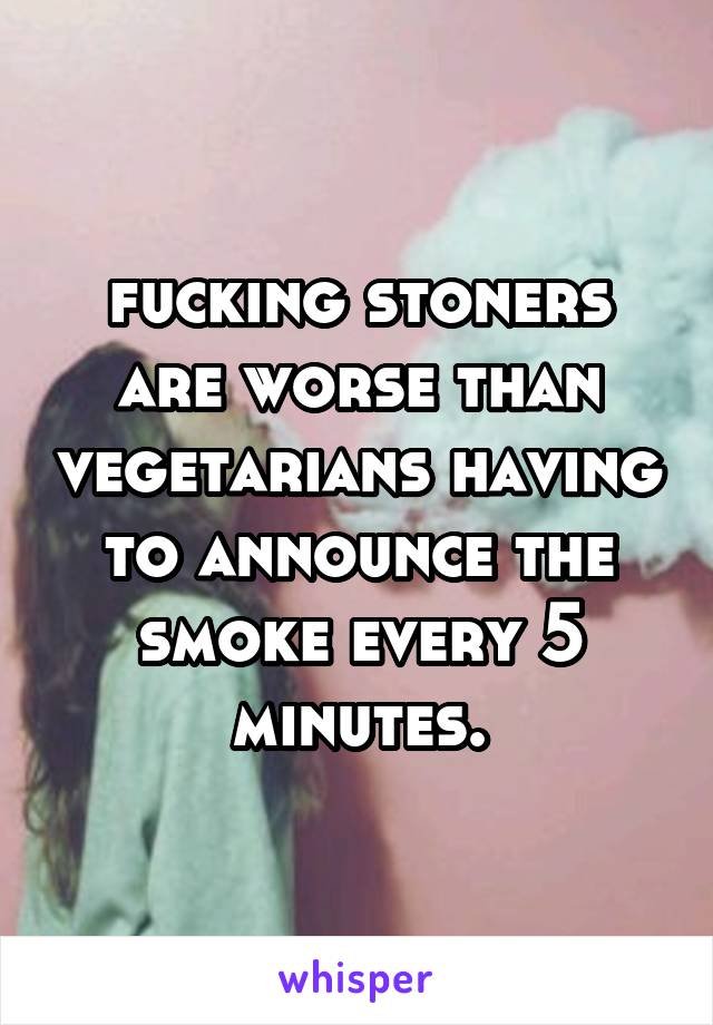 fucking stoners are worse than vegetarians having to announce the smoke every 5 minutes.