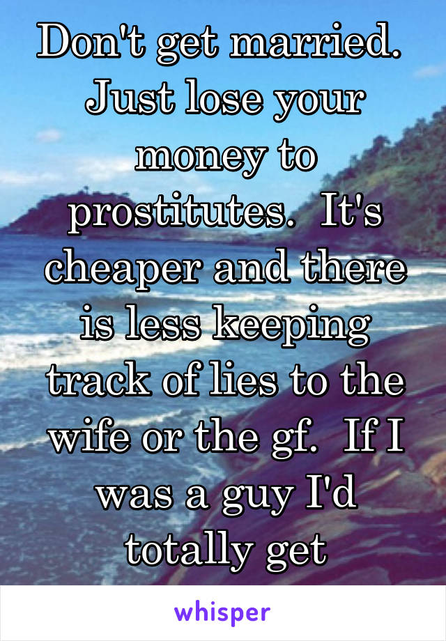 Don't get married.  Just lose your money to prostitutes.  It's cheaper and there is less keeping track of lies to the wife or the gf.  If I was a guy I'd totally get prostitutes.