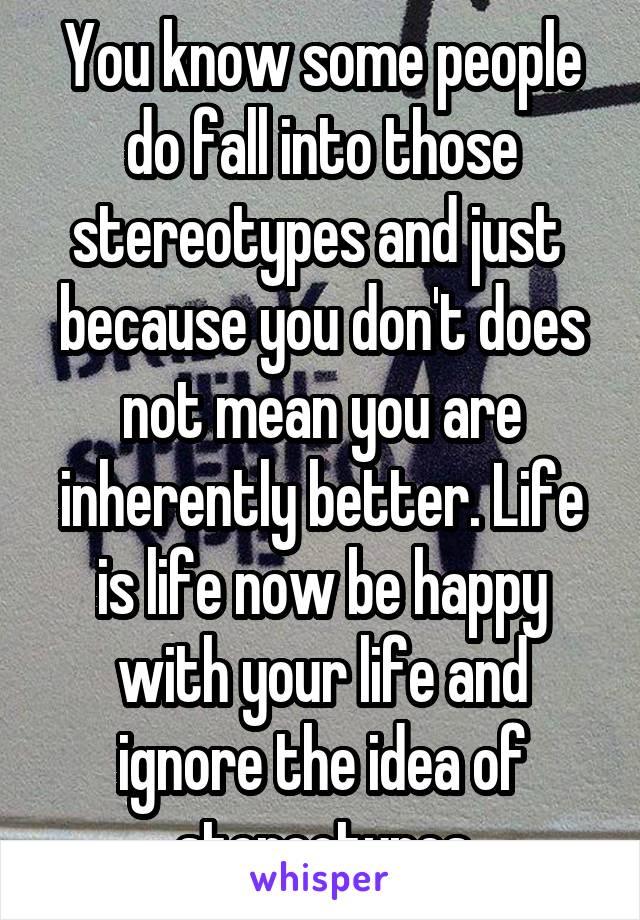 You know some people do fall into those stereotypes and just  because you don't does not mean you are inherently better. Life is life now be happy with your life and ignore the idea of stereotypes