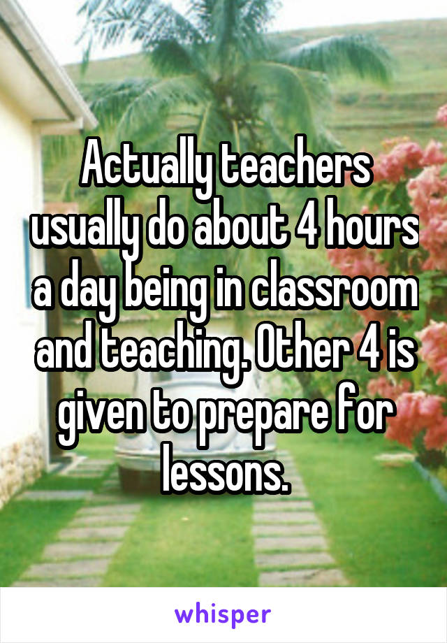 Actually teachers usually do about 4 hours a day being in classroom and teaching. Other 4 is given to prepare for lessons.