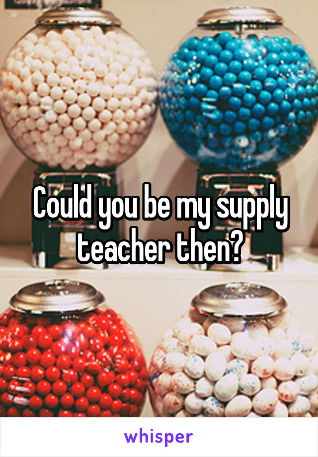 Could you be my supply teacher then?