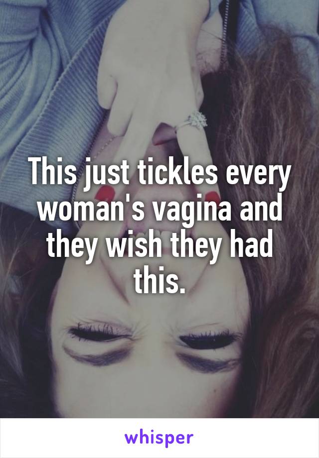 This just tickles every woman's vagina and they wish they had this.