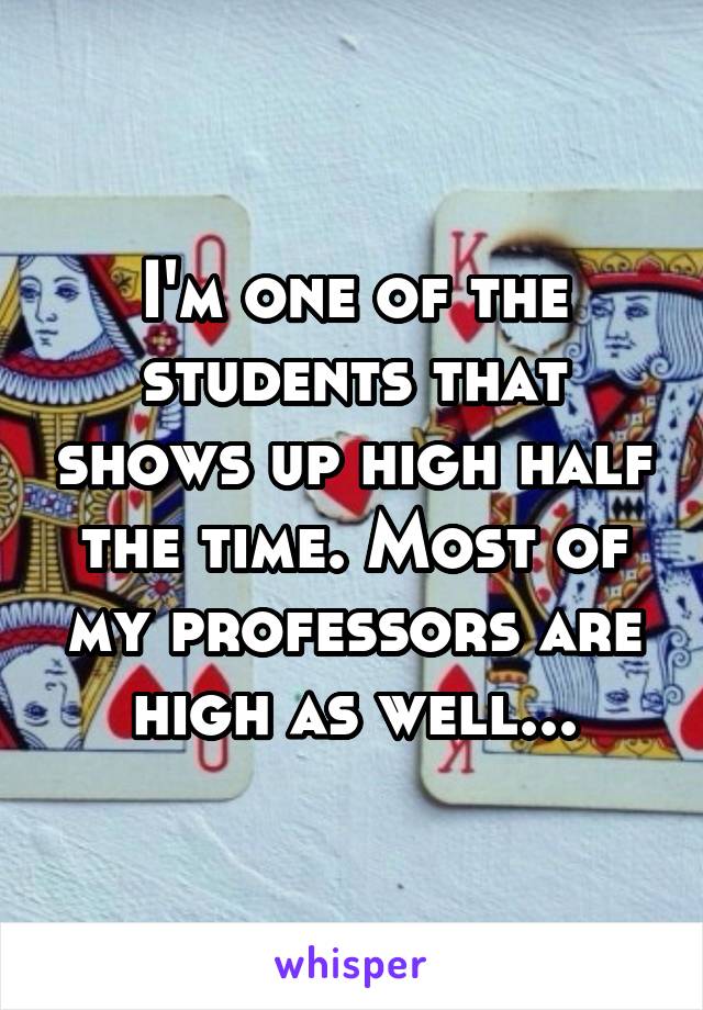 I'm one of the students that shows up high half the time. Most of my professors are high as well...