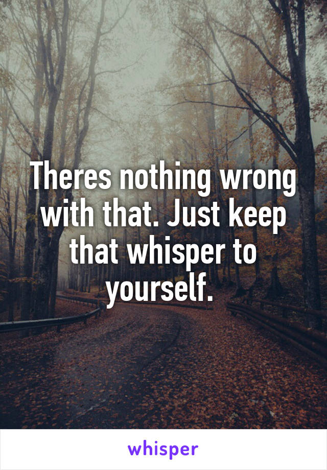 Theres nothing wrong with that. Just keep that whisper to yourself. 